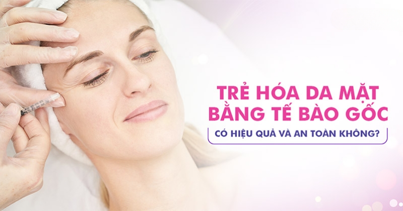 Trẻ hóa da mặt bằng tế bào gốc có an toàn không? Hiệu quả ra sao?